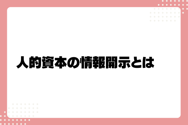 人的資本開示とは？義務化された情報開示19項目や対象企業、ポイントを解説！